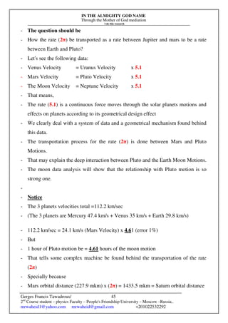 IN THE ALMIGHTY GOD NAME
Through the Mother of God mediation
I do this research
Gerges Francis Tawadrous/
2nd
Course student – physics Faculty – People's Friendship University – Moscow –Russia..
mrwaheid1@yahoo.com mrwaheid@gmail.com +201022532292
45
- The question should be
- How the rate (2π) be transported as a rate between Jupiter and mars to be a rate
between Earth and Pluto?
- Let's see the following data:
- Venus Velocity = Uranus Velocity x 5.1
- Mars Velocity = Pluto Velocity x 5.1
- The Moon Velocity = Neptune Velocity x 5.1
- That means,
- The rate (5.1) is a continuous force moves through the solar planets motions and
effects on planets according to its geometrical design effect
- We clearly deal with a system of data and a geometrical mechanism found behind
this data.
- The transportation process for the rate (2π) is done between Mars and Pluto
Motions.
- That may explain the deep interaction between Pluto and the Earth Moon Motions.
- The moon data analysis will show that the relationship with Pluto motion is so
strong one.
-
- Notice
- The 3 planets velocities total =112.2 km/sec
- (The 3 planets are Mercury 47.4 km/s + Venus 35 km/s + Earth 29.8 km/s)
- 112.2 km/sec = 24.1 km/s (Mars Velocity) x 4.61 (error 1%)
- But
- 1 hour of Pluto motion be = 4.61 hours of the moon motion
- That tells some complex machine be found behind the transportation of the rate
(2π)
- Specially because
- Mars orbital distance (227.9 mkm) x (2π) = 1433.5 mkm = Saturn orbital distance
 