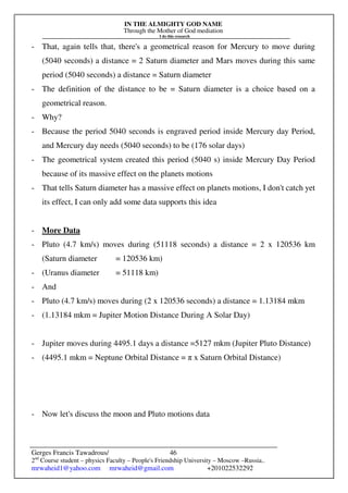 IN THE ALMIGHTY GOD NAME
Through the Mother of God mediation
I do this research
Gerges Francis Tawadrous/
2nd
Course student – physics Faculty – People's Friendship University – Moscow –Russia..
mrwaheid1@yahoo.com mrwaheid@gmail.com +201022532292
46
- That, again tells that, there's a geometrical reason for Mercury to move during
(5040 seconds) a distance = 2 Saturn diameter and Mars moves during this same
period (5040 seconds) a distance = Saturn diameter
- The definition of the distance to be = Saturn diameter is a choice based on a
geometrical reason.
- Why?
- Because the period 5040 seconds is engraved period inside Mercury day Period,
and Mercury day needs (5040 seconds) to be (176 solar days)
- The geometrical system created this period (5040 s) inside Mercury Day Period
because of its massive effect on the planets motions
- That tells Saturn diameter has a massive effect on planets motions, I don't catch yet
its effect, I can only add some data supports this idea
- More Data
- Pluto (4.7 km/s) moves during (51118 seconds) a distance = 2 x 120536 km
(Saturn diameter = 120536 km)
- (Uranus diameter = 51118 km)
- And
- Pluto (4.7 km/s) moves during (2 x 120536 seconds) a distance = 1.13184 mkm
- (1.13184 mkm = Jupiter Motion Distance During A Solar Day)
- Jupiter moves during 4495.1 days a distance =5127 mkm (Jupiter Pluto Distance)
- (4495.1 mkm = Neptune Orbital Distance = π x Saturn Orbital Distance)
- Now let's discuss the moon and Pluto motions data
 