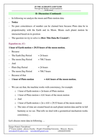 IN THE ALMIGHTY GOD NAME
Through the Mother of God mediation
I do this research
Gerges Francis Tawadrous/
2nd
Course student – physics Faculty – People's Friendship University – Moscow –Russia..
mrwaheid1@yahoo.com mrwaheid@gmail.com +201022532292
47
II- Discussion (Continued)
- In following we analyze the moon and Pluto motion data
- Notice
- No pure coincidences of number can be claimed here because Pluto data be in
proportionality with the Earth and its Moon. Means each planet motion be
interacted based on its position
- The question we try to solve is (How This Data Be Created?)
Equation no. (C)
1 hour of Earth motion = 29.53 hours of the moon motion.
- Because
- The Earth Day Period = 24 hours
- The moon Day Period = 708.7 hours
- And
- Pluto Day Period = 24 hours
- The moon Day Period = 708.7 hours
- Because of that
- 1 hour of Pluto motion = 4.61 hours of the moon motion.
- We can see that, the machine works with consistency, for example
o 1 hour of Earth motion = 2π hours of Pluto motion
o 1 hour of Pluto motion = 4.61 hours of the moon motion
o And
o 1 hour of Earth motion = 2π x 4.61 = 29.53 hours of the moon motion
o The rates of time are created based on each planet motion data and be in full
harmony as we see. That tells we deal with a geometrical mechanism works
consistency…
Let's discuss more data in following …
 