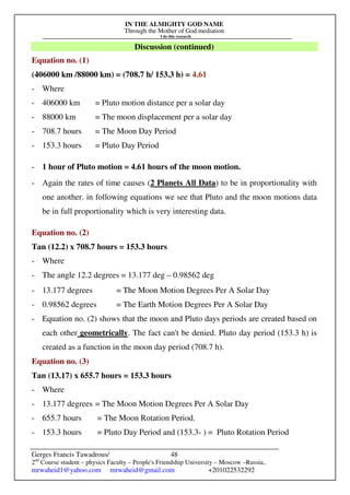IN THE ALMIGHTY GOD NAME
Through the Mother of God mediation
I do this research
Gerges Francis Tawadrous/
2nd
Course student – physics Faculty – People's Friendship University – Moscow –Russia..
mrwaheid1@yahoo.com mrwaheid@gmail.com +201022532292
48
Discussion (continued)
Equation no. (1)
(406000 km /88000 km) = (708.7 h/ 153.3 h) = 4.61
- Where
- 406000 km = Pluto motion distance per a solar day
- 88000 km = The moon displacement per a solar day
- 708.7 hours = The Moon Day Period
- 153.3 hours = Pluto Day Period
- 1 hour of Pluto motion = 4.61 hours of the moon motion.
- Again the rates of time causes (2 Planets All Data) to be in proportionality with
one another. in following equations we see that Pluto and the moon motions data
be in full proportionality which is very interesting data.
Equation no. (2)
Tan (12.2) x 708.7 hours = 153.3 hours
- Where
- The angle 12.2 degrees = 13.177 deg – 0.98562 deg
- 13.177 degrees = The Moon Motion Degrees Per A Solar Day
- 0.98562 degrees = The Earth Motion Degrees Per A Solar Day
- Equation no. (2) shows that the moon and Pluto days periods are created based on
each other geometrically. The fact can't be denied. Pluto day period (153.3 h) is
created as a function in the moon day period (708.7 h).
Equation no. (3)
Tan (13.17) x 655.7 hours = 153.3 hours
- Where
- 13.177 degrees = The Moon Motion Degrees Per A Solar Day
- 655.7 hours = The Moon Rotation Period.
- 153.3 hours = Pluto Day Period and (153.3- ) = Pluto Rotation Period
 