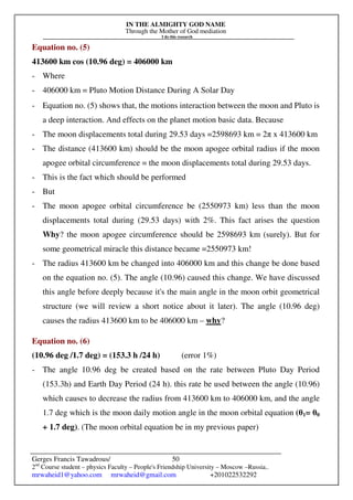 IN THE ALMIGHTY GOD NAME
Through the Mother of God mediation
I do this research
Gerges Francis Tawadrous/
2nd
Course student – physics Faculty – People's Friendship University – Moscow –Russia..
mrwaheid1@yahoo.com mrwaheid@gmail.com +201022532292
50
Equation no. (5)
413600 km cos (10.96 deg) = 406000 km
- Where
- 406000 km = Pluto Motion Distance During A Solar Day
- Equation no. (5) shows that, the motions interaction between the moon and Pluto is
a deep interaction. And effects on the planet motion basic data. Because
- The moon displacements total during 29.53 days =2598693 km = 2π x 413600 km
- The distance (413600 km) should be the moon apogee orbital radius if the moon
apogee orbital circumference = the moon displacements total during 29.53 days.
- This is the fact which should be performed
- But
- The moon apogee orbital circumference be (2550973 km) less than the moon
displacements total during (29.53 days) with 2%. This fact arises the question
Why? the moon apogee circumference should be 2598693 km (surely). But for
some geometrical miracle this distance became =2550973 km!
- The radius 413600 km be changed into 406000 km and this change be done based
on the equation no. (5). The angle (10.96) caused this change. We have discussed
this angle before deeply because it's the main angle in the moon orbit geometrical
structure (we will review a short notice about it later). The angle (10.96 deg)
causes the radius 413600 km to be 406000 km – why?
Equation no. (6)
(10.96 deg /1.7 deg) = (153.3 h /24 h) (error 1%)
- The angle 10.96 deg be created based on the rate between Pluto Day Period
(153.3h) and Earth Day Period (24 h). this rate be used between the angle (10.96)
which causes to decrease the radius from 413600 km to 406000 km, and the angle
1.7 deg which is the moon daily motion angle in the moon orbital equation (θ1= θ0
+ 1.7 deg). (The moon orbital equation be in my previous paper)
 