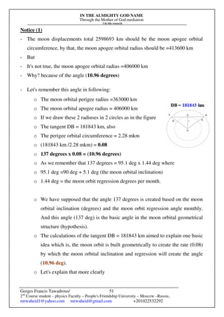 IN THE ALMIGHTY GOD NAME
Through the Mother of God mediation
I do this research
Gerges Francis Tawadrous/
2nd
Course student – physics Faculty – People's Friendship University – Moscow –Russia..
mrwaheid1@yahoo.com mrwaheid@gmail.com +201022532292
51
Notice (1)
- The moon displacements total 2598693 km should be the moon apogee orbital
circumference, by that, the moon apogee orbital radius should be =413600 km
- But
- It's not true, the moon apogee orbital radius =406000 km
- Why? because of the angle (10.96 degrees)
- Let's remember this angle in following:
o The moon orbital perigee radius =363000 km
o The moon orbital apogee radius = 406000 km
o If we draw these 2 radiuses in 2 circles as in the figure
o The tangent DB = 181843 km, also
o The perigee orbital circumference = 2.28 mkm
o (181843 km /2.28 mkm) = 0.08
o 137 degrees x 0.08 = (10.96 degrees)
o As we remember that 137 degrees = 95.1 deg x 1.44 deg where
o 95.1 deg =90 deg + 5.1 deg (the moon orbital inclination)
o 1.44 deg = the moon orbit regression degrees per month.
o We have supposed that the angle 137 degrees is created based on the moon
orbital inclination (degrees) and the moon orbit regression angle monthly.
And this angle (137 deg) is the basic angle in the moon orbital geometrical
structure (hypothesis).
o The calculations of the tangent DB = 181843 km aimed to explain one basic
idea which is, the moon orbit is built geometrically to create the rate (0.08)
by which the moon orbital inclination and regression will create the angle
(10.96 deg).
o Let's explain that more clearly
 