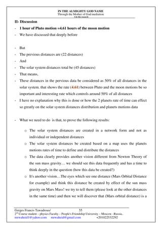 IN THE ALMIGHTY GOD NAME
Through the Mother of God mediation
I do this research
Gerges Francis Tawadrous/
2nd
Course student – physics Faculty – People's Friendship University – Moscow –Russia..
mrwaheid1@yahoo.com mrwaheid@gmail.com +201022532292
55
II- Discussion
- 1 hour of Pluto motion =4.61 hours of the moon motion
- We have discussed that deeply before
- But
- The previous distances are (22 distances)
- And
- The solar system distances total be (45 distances)
- That means,
- These distances in the pervious data be considered as 50% of all distances in the
solar system. that shows the rate (4.61) between Pluto and the moon motions be so
important and interesting rate which controls around 50% of all distances
- I have no explanation why this is done or how the 2 planets rate of time can effect
so greatly on the solar system distances distribution and planets motions data
- What we need to do is that, to prove the following results:
o The solar system distances are created in a network form and not as
individual or independent distances
o The solar system distances be created based on a map uses the planets
motions rates of time to define and distribute the distances
o The data clearly provides another vision different from Newton Theory of
the sun mass gravity… we should see this data frequently and has a time to
think deeply in the question (how this data be created?)
o It's another vision…The eyes which see one distance (Mars Orbital Distance
for example) and think this distance be created by effect of the sun mass
gravity on Mars Mass! we try to tell them (please look at the other distances
in the same time) and then we will discover that (Mars orbital distance) is a
 