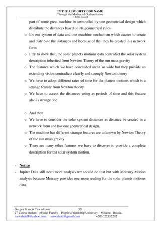 IN THE ALMIGHTY GOD NAME
Through the Mother of God mediation
I do this research
Gerges Francis Tawadrous/
2nd
Course student – physics Faculty – People's Friendship University – Moscow –Russia..
mrwaheid1@yahoo.com mrwaheid@gmail.com +201022532292
56
part of some great machine be controlled by one geometrical design which
distribute the distances based on its geometrical rules
o It's one system of data and one machine mechanism which causes to create
and distribute the distances and because of that they be created in a network
form
o I try to show that, the solar planets motions data contradict the solar system
description inherited from Newton Theory of the sun mass gravity
o The features which we have concluded aren't so wide but they provide an
extending vision contradicts clearly and strongly Newton theory
o We have to adopt different rates of time for the planets motions which is a
strange feature from Newton theory
o We have to accept the distances using as periods of time and this feature
also is strange one
o And then
o We have to consider the solar system distances as distance be created in a
network form and has one geometrical design.
o The machine has different strange features are unknown by Newton Theory
of the sun mass gravity
o There are many other features we have to discover to provide a complete
description for the solar system motion.
- Notice
- Jupiter Data still need more analysis we should do that but with Mercury Motion
analysis because Mercury provides one more reading for the solar planets motions
data.
 