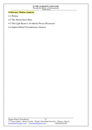 IN THE ALMIGHTY GOD NAME
Through the Mother of God mediation
I do this research
Gerges Francis Tawadrous/
2nd
Course student – physics Faculty – People's Friendship University – Moscow –Russia..
mrwaheid1@yahoo.com mrwaheid@gmail.com +201022532292
57
4-Mercury Motion Analysis
4-1 Preface
4-2 The Theory basic Ideas
4-3 The Light Beam (1.16 mkm/s) Proves Discussion
4-4 Jupiter Orbital Circumference Analysis
 