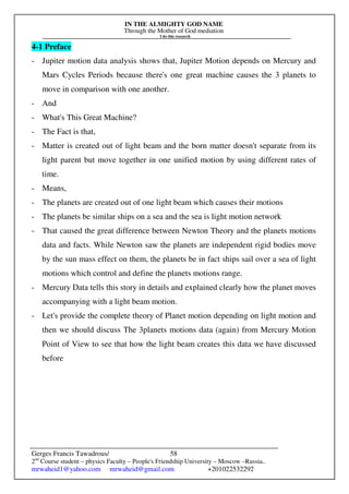 IN THE ALMIGHTY GOD NAME
Through the Mother of God mediation
I do this research
Gerges Francis Tawadrous/
2nd
Course student – physics Faculty – People's Friendship University – Moscow –Russia..
mrwaheid1@yahoo.com mrwaheid@gmail.com +201022532292
58
4-1 Preface
- Jupiter motion data analysis shows that, Jupiter Motion depends on Mercury and
Mars Cycles Periods because there's one great machine causes the 3 planets to
move in comparison with one another.
- And
- What's This Great Machine?
- The Fact is that,
- Matter is created out of light beam and the born matter doesn't separate from its
light parent but move together in one unified motion by using different rates of
time.
- Means,
- The planets are created out of one light beam which causes their motions
- The planets be similar ships on a sea and the sea is light motion network
- That caused the great difference between Newton Theory and the planets motions
data and facts. While Newton saw the planets are independent rigid bodies move
by the sun mass effect on them, the planets be in fact ships sail over a sea of light
motions which control and define the planets motions range.
- Mercury Data tells this story in details and explained clearly how the planet moves
accompanying with a light beam motion.
- Let's provide the complete theory of Planet motion depending on light motion and
then we should discuss The 3planets motions data (again) from Mercury Motion
Point of View to see that how the light beam creates this data we have discussed
before
 