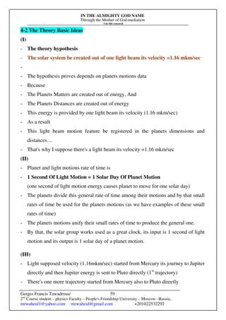 IN THE ALMIGHTY GOD NAME
Through the Mother of God mediation
I do this research
Gerges Francis Tawadrous/
2nd
Course student – physics Faculty – People's Friendship University – Moscow –Russia..
mrwaheid1@yahoo.com mrwaheid@gmail.com +201022532292
59
4-2 The Theory Basic Ideas
(I)
- The theory hypothesis
- The solar system be created out of one light beam its velocity =1.16 mkm/sec
-
- The hypothesis proves depends on planets motions data
- Because
- The Planets Matters are created out of energy, And
- The Planets Distances are created out of energy
- This energy is provided by one light beam its velocity (1.16 mkm/sec)
- As a result
- This light beam motion feature be registered in the planets dimensions and
distances…
- That's why I suppose there's a light beam its velocity =1.16 mkm/sec
(II)
- Planet and light motions rate of time is
- 1 Second Of Light Motion = 1 Solar Day Of Planet Motion
(one second of light motion energy causes planet to move for one solar day)
- The planets divide this general rate of time among their motions and by that small
rates of time be used for the planets motions (as we have examples of these small
rates of time)
- The planets motions unify their small rates of time to produce the general one.
- By that, the solar group works used as a great clock, its input is 1 second of light
motion and its output is 1 solar day of a planet motion.
(III)
- Light supposed velocity (1.16mkm/sec) started from Mercury its journey to Jupiter
directly and then Jupiter energy is sent to Pluto directly (1st
trajectory)
- There's one more trajectory started from Mercury also to Pluto directly
 