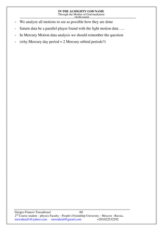 IN THE ALMIGHTY GOD NAME
Through the Mother of God mediation
I do this research
Gerges Francis Tawadrous/
2nd
Course student – physics Faculty – People's Friendship University – Moscow –Russia..
mrwaheid1@yahoo.com mrwaheid@gmail.com +201022532292
60
- We analyze all motions to see as possible how they are done
- Saturn data be a parallel player found with the light motion data ….
- In Mercury Motion data analysis we should remember the question
- (why Mercury day period = 2 Mercury orbital periods?)
 
