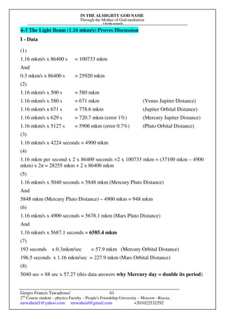 IN THE ALMIGHTY GOD NAME
Through the Mother of God mediation
I do this research
Gerges Francis Tawadrous/
2nd
Course student – physics Faculty – People's Friendship University – Moscow –Russia..
mrwaheid1@yahoo.com mrwaheid@gmail.com +201022532292
61
4-3 The Light Beam (1.16 mkm/s) Proves Discussion
I - Data
(1)
1.16 mkm/s x 86400 s = 100733 mkm
And
0.3 mkm/s x 86400 s = 25920 mkm
(2)
1.16 mkm/s x 500 s = 580 mkm
1.16 mkm/s x 580 s = 671 mkm (Venus Jupiter Distance)
1.16 mkm/s x 671 s = 778.6 mkm (Jupiter Orbital Distance)
1.16 mkm/s x 629 s = 720.7 mkm (error 1%) (Mercury Jupiter Distance)
1.16 mkm/s x 5127 s = 5906 mkm (error 0.7%) (Pluto Orbital Distance)
(3)
1.16 mkm/s x 4224 seconds = 4900 mkm
(4)
1.16 mkm per second x 2 x 86400 seconds =2 x 100733 mkm = (37100 mkm – 4900
mkm) x 2π = 28255 mkm + 2 x 86400 mkm
(5)
1.16 mkm/s x 5040 seconds = 5848 mkm (Mercury Pluto Distance)
And
5848 mkm (Mercury Pluto Distance) – 4900 mkm = 948 mkm
(6)
1.16 mkm/s x 4900 seconds = 5678.1 mkm (Mars Pluto Distance)
And
1.16 mkm/s x 5687.1 seconds = 6585.4 mkm
(7)
193 seconds x 0.3mkm/sec = 57.9 mkm (Mercury Orbital Distance)
196.5 seconds x 1.16 mkm/sec = 227.9 mkm (Mars Orbital Distance)
(8)
5040 sec = 88 sec x 57.27 (this data answers why Mercury day = double its period)
 