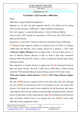 IN THE ALMIGHTY GOD NAME
Through the Mother of God mediation
I do this research
Gerges Francis Tawadrous/
2nd
Course student – physics Faculty – People's Friendship University – Moscow –Russia..
mrwaheid1@yahoo.com mrwaheid@gmail.com +201022532292
66
Equation no. (3)
1.16 mkm/s x 4224 seconds = 4900 mkm
- Where
- 4900 mkm = Jupiter Orbital Circumference
- Equation no. (3) tells, the light supposed velocity (1.16 mkm/s) travels during
4224 seconds a distance = 4900 mkm = Jupiter Orbital Circumference.
- Now, let's suppose 1 second of light motion = 1 hour of Mercury Motion
- based on that, 4224 seconds be equivalent to 4224 hours (but 4222.6 hours =
Mercury Day Period).
- Equation no. (3) provides 3 braches of data! let's summarize them in following:
- (1st
Branch) Light supposed velocity (1.16 mkm/s) moves in (4224 s) a distance
=4900 mkm but Mercury moves during (4222.6 h) a distance = 720.7 mkm
(=Mercury Jupiter Distance) and we suppose that 1 second of light motion = 1
hour of Mercury Motion. Because of that we need to find some connection
between 4900 mkm and 720.7 mkm to create a comparison between light motion
and planet motion.
- The comparison is complex because, I suppose the rate (2π) distinguish between
light and planet motions. By that, if light moves 4900 mkm, a planet motion
should be 778.6 mkm but Mercury motion distance only be 720.7 mkm, where,
- 778.6 mkm (Jupiter orbital distance) =1.0725 x 720.7 mkm (Mercury Jupiter
Distance)
- The rate (1.0725) creates a negative effect on the rule of the value (2π). although
the rate (1.0725) be used between 40% of all distances in the solar system. But
because it be found here creates more complexity for the discussion and causes
some negative effect for the comparison between light and planet motions. because
always in other data we have found that the value (2π) distinguish clearly between
light and planet motions but in our equation the rate (1.0725) causes some
difficulty for this comparison vision.
 