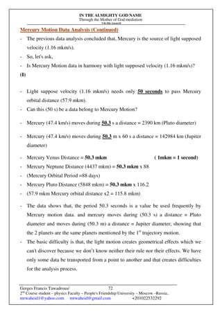 IN THE ALMIGHTY GOD NAME
Through the Mother of God mediation
I do this research
Gerges Francis Tawadrous/
2nd
Course student – physics Faculty – People's Friendship University – Moscow –Russia..
mrwaheid1@yahoo.com mrwaheid@gmail.com +201022532292
72
Mercury Motion Data Analysis (Continued)
- The previous data analysis concluded that, Mercury is the source of light supposed
velocity (1.16 mkm/s).
- So, let's ask,
- Is Mercury Motion data in harmony with light supposed velocity (1.16 mkm/s)?
(I)
- Light suppose velocity (1.16 mkm/s) needs only 50 seconds to pass Mercury
orbital distance (57.9 mkm).
- Can this (50 s) be a data belong to Mercury Motion?
- Mercury (47.4 km/s) moves during 50.3 s a distance = 2390 km (Pluto diameter)
- Mercury (47.4 km/s) moves during 50.3 m x 60 s a distance = 142984 km (Jupiter
diameter)
- Mercury Venus Distance = 50.3 mkm ( 1mkm = 1 second)
- Mercury Neptune Distance (4437 mkm) = 50.3 mkm x 88
- (Mercury Orbital Period =88 days)
- Mercury Pluto Distance (5848 mkm) = 50.3 mkm x 116.2
- (57.9 mkm Mercury orbital distance x2 = 115.8 mkm)
- The data shows that, the period 50.3 seconds is a value be used frequently by
Mercury motion data. and mercury moves during (50.3 s) a distance = Pluto
diameter and moves during (50.3 m) a distance = Jupiter diameter, showing that
the 2 planets are the same planets mentioned by the 1st
trajectory motion.
- The basic difficulty is that, the light motion creates geometrical effects which we
can't discover because we don’t know neither their rule nor their effects. We have
only some data be transported from a point to another and that creates difficulties
for the analysis process.
 