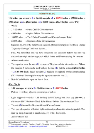 IN THE ALMIGHTY GOD NAME
Through the Mother of God mediation
I do this research
Gerges Francis Tawadrous/
2nd
Course student – physics Faculty – People's Friendship University – Moscow –Russia..
mrwaheid1@yahoo.com mrwaheid@gmail.com +201022532292
75
Equation no. (4)
1.16 mkm per second x 2 x 86400 seconds =2 x 100733 mkm = (37100 mkm –
4900 mkm) x 2π = 28255 mkm + 2 x 86400 mkm = 202318 mkm (error 1%)
- Where
- 37100 mkm = Pluto Orbital Circumference
- 4900 mkm = Jupiter Orbital Circumference
- 100733 mkm = The 9 Solar Planets Orbital Circumferences Total
- 28255 mkm = Neptune orbital Circumference
- Equation no. (4) is the paper basic equation. Because it explains The Basic Energy
Trajectory Through The Solar System…
- First, We remember that we have discussed this equation before but here we
discuss it through another approach which shows a different reading for the data
- Also we notice that,
- The equation uses the rate (2) because of Neptune orbital circumference. Where
the equation 3 parts can be used without the rate (2), But the last part (28255 mkm
+ 2 x 86400 mkm) needs the rate (2) because of Neptune orbital circumference
(28255 mkm). That explains why the equation uses the rate (2).
- Now let's divide the equation into 4 Parts.
(Part No. 1)
- 1.16 mkm per second x 2 x 86400 seconds = 2 x 100733 mkm
- Part no. (1) tells us a known information which is
- Light supposed velocity (1.16 mkm/s) travels during one solar day (86400s) a
distance = 100733 mkm = The 9 Solar Planets Orbital Circumferences Total
- The rate (2) is used for Neptune Orbital Circumference.
- This part of equation tells that, light motion depends on the solar day period. This
idea we have discussed in equation no. (1) of this discussion.
- Also we know that
 