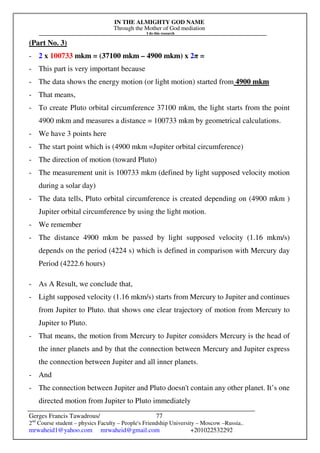 IN THE ALMIGHTY GOD NAME
Through the Mother of God mediation
I do this research
Gerges Francis Tawadrous/
2nd
Course student – physics Faculty – People's Friendship University – Moscow –Russia..
mrwaheid1@yahoo.com mrwaheid@gmail.com +201022532292
77
(Part No. 3)
- 2 x 100733 mkm = (37100 mkm – 4900 mkm) x 2π =
- This part is very important because
- The data shows the energy motion (or light motion) started from 4900 mkm
- That means,
- To create Pluto orbital circumference 37100 mkm, the light starts from the point
4900 mkm and measures a distance = 100733 mkm by geometrical calculations.
- We have 3 points here
- The start point which is (4900 mkm =Jupiter orbital circumference)
- The direction of motion (toward Pluto)
- The measurement unit is 100733 mkm (defined by light supposed velocity motion
during a solar day)
- The data tells, Pluto orbital circumference is created depending on (4900 mkm )
Jupiter orbital circumference by using the light motion.
- We remember
- The distance 4900 mkm be passed by light supposed velocity (1.16 mkm/s)
depends on the period (4224 s) which is defined in comparison with Mercury day
Period (4222.6 hours)
- As A Result, we conclude that,
- Light supposed velocity (1.16 mkm/s) starts from Mercury to Jupiter and continues
from Jupiter to Pluto. that shows one clear trajectory of motion from Mercury to
Jupiter to Pluto.
- That means, the motion from Mercury to Jupiter considers Mercury is the head of
the inner planets and by that the connection between Mercury and Jupiter express
the connection between Jupiter and all inner planets.
- And
- The connection between Jupiter and Pluto doesn't contain any other planet. It’s one
directed motion from Jupiter to Pluto immediately
 
