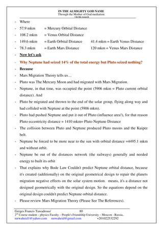 IN THE ALMIGHTY GOD NAME
Through the Mother of God mediation
I do this research
Gerges Francis Tawadrous/
2nd
Course student – physics Faculty – People's Friendship University – Moscow –Russia..
mrwaheid1@yahoo.com mrwaheid@gmail.com +201022532292
80
- Where
- 57.9 mkm = Mercury Orbital Distance
- 108.2 mkm = Venus Orbital Distance
- 149.6 mkm = Earth Orbital Distance 41.4 mkm = Earth Venus Distance
- 78.3 mkm = Earth Mars Distance 120 mkm = Venus Mars Distance
- Now let's ask
- Why Neptune had seized 14% of the total energy but Pluto seized nothing?
- Because
- Mars Migration Theory tells us…
- Pluto was The Mercury Moon and had migrated with Mars Migration.
- Neptune, in that time, was occupied the point (5906 mkm = Pluto current orbital
distance). And
- Pluto be migrated and thrown to the end of the solar group, flying along way and
had collided with Neptune at the point (5906 mkm).
- Pluto had pushed Neptune and put it out of Pluto (influence area!), for that reason
Pluto eccentricity distance = 1410 mkm= Pluto Neptune Distance
- The collision between Pluto and Neptune produced Pluto moons and the Kuiper
belt.
- Neptune be forced to be more near to the sun with orbital distance =4495.1 mkm
and without orbit.
- Neptune be out of the distances network (the railways) generally and needed
energy to built its orbit
- That explains why Bode Law Couldn't predict Neptune orbital distance, because
it's created (additionally) on the original geometrical design to repair the planets
migration negative effects on the solar system motion. means, it's a distance not
designed geometrically with the original design. So the equations depend on the
original design couldn't predict Neptune orbital distance.
- Please review Mars Migration Theory (Please See The References).
 