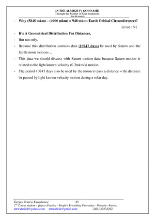 IN THE ALMIGHTY GOD NAME
Through the Mother of God mediation
I do this research
Gerges Francis Tawadrous/
2nd
Course student – physics Faculty – People's Friendship University – Moscow –Russia..
mrwaheid1@yahoo.com mrwaheid@gmail.com +201022532292
85
- Why (5848 mkm) – (4900 mkm) = 948 mkm (Earth Orbital Circumference)?
(error 1%)
- It's A Geometrical Distribution For Distances,
- But not only,
- Because this distribution contains data (10747 days) be used by Saturn and the
Earth moon motions…
- This data we should discuss with Saturn motion data because Saturn motion is
related to the light known velocity (0.3mkm/s) motion.
- The period 10747 days also be used by the moon to pass a distance = the distance
be passed by light known velocity motion during a solar day.
 