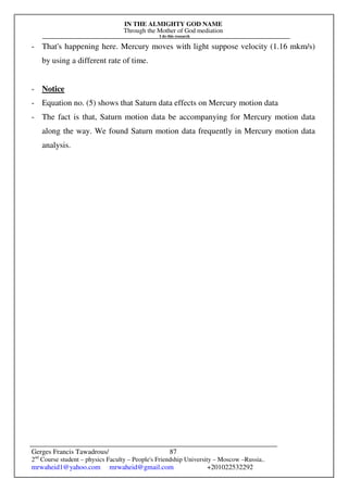 IN THE ALMIGHTY GOD NAME
Through the Mother of God mediation
I do this research
Gerges Francis Tawadrous/
2nd
Course student – physics Faculty – People's Friendship University – Moscow –Russia..
mrwaheid1@yahoo.com mrwaheid@gmail.com +201022532292
87
- That's happening here. Mercury moves with light suppose velocity (1.16 mkm/s)
by using a different rate of time.
- Notice
- Equation no. (5) shows that Saturn data effects on Mercury motion data
- The fact is that, Saturn motion data be accompanying for Mercury motion data
along the way. We found Saturn motion data frequently in Mercury motion data
analysis.
 