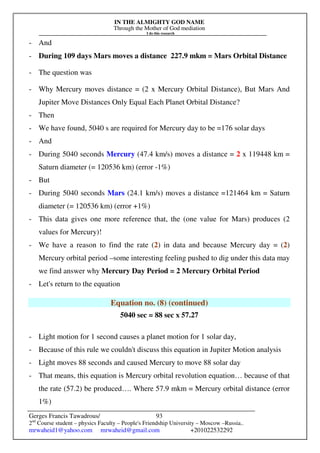 IN THE ALMIGHTY GOD NAME
Through the Mother of God mediation
I do this research
Gerges Francis Tawadrous/
2nd
Course student – physics Faculty – People's Friendship University – Moscow –Russia..
mrwaheid1@yahoo.com mrwaheid@gmail.com +201022532292
93
- And
- During 109 days Mars moves a distance 227.9 mkm = Mars Orbital Distance
- The question was
- Why Mercury moves distance = (2 x Mercury Orbital Distance), But Mars And
Jupiter Move Distances Only Equal Each Planet Orbital Distance?
- Then
- We have found, 5040 s are required for Mercury day to be =176 solar days
- And
- During 5040 seconds Mercury (47.4 km/s) moves a distance = 2 x 119448 km =
Saturn diameter (= 120536 km) (error -1%)
- But
- During 5040 seconds Mars (24.1 km/s) moves a distance =121464 km = Saturn
diameter (= 120536 km) (error +1%)
- This data gives one more reference that, the (one value for Mars) produces (2
values for Mercury)!
- We have a reason to find the rate (2) in data and because Mercury day = (2)
Mercury orbital period –some interesting feeling pushed to dig under this data may
we find answer why Mercury Day Period = 2 Mercury Orbital Period
- Let's return to the equation
Equation no. (8) (continued)
5040 sec = 88 sec x 57.27
- Light motion for 1 second causes a planet motion for 1 solar day,
- Because of this rule we couldn't discuss this equation in Jupiter Motion analysis
- Light moves 88 seconds and caused Mercury to move 88 solar day
- That means, this equation is Mercury orbital revolution equation… because of that
the rate (57.2) be produced…. Where 57.9 mkm = Mercury orbital distance (error
1%)
 