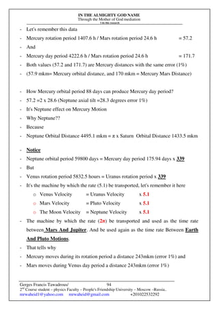 IN THE ALMIGHTY GOD NAME
Through the Mother of God mediation
I do this research
Gerges Francis Tawadrous/
2nd
Course student – physics Faculty – People's Friendship University – Moscow –Russia..
mrwaheid1@yahoo.com mrwaheid@gmail.com +201022532292
94
- Let's remember this data
- Mercury rotation period 1407.6 h / Mars rotation period 24.6 h = 57.2
- And
- Mercury day period 4222.6 h / Mars rotation period 24.6 h = 171.7
- Both values (57.2 and 171.7) are Mercury distances with the same error (1%)
- (57.9 mkm= Mercury orbital distance, and 170 mkm = Mercury Mars Distance)
- How Mercury orbital period 88 days can produce Mercury day period?
- 57.2 =2 x 28.6 (Neptune axial tilt =28.3 degrees error 1%)
- It's Neptune effect on Mercury Motion
- Why Neptune??
- Because
- Neptune Orbital Distance 4495.1 mkm = π x Saturn Orbital Distance 1433.5 mkm
- Notice
- Neptune orbital period 59800 days = Mercury day period 175.94 days x 339
- But
- Venus rotation period 5832.5 hours = Uranus rotation period x 339
- It's the machine by which the rate (5.1) be transported, let's remember it here
o Venus Velocity = Uranus Velocity x 5.1
o Mars Velocity = Pluto Velocity x 5.1
o The Moon Velocity = Neptune Velocity x 5.1
- The machine by which the rate (2π) be transported and used as the time rate
between Mars And Jupiter. And be used again as the time rate Between Earth
And Pluto Motions.
- That tells why
- Mercury moves during its rotation period a distance 243mkm (error 1%) and
- Mars moves during Venus day period a distance 243mkm (error 1%)
 