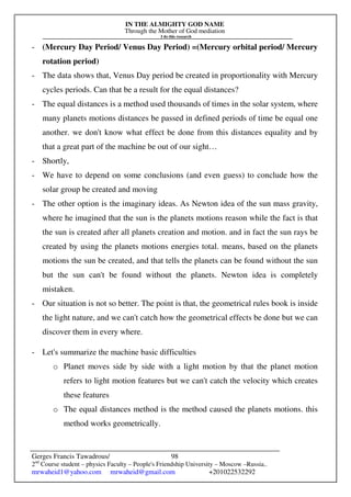 IN THE ALMIGHTY GOD NAME
Through the Mother of God mediation
I do this research
Gerges Francis Tawadrous/
2nd
Course student – physics Faculty – People's Friendship University – Moscow –Russia..
mrwaheid1@yahoo.com mrwaheid@gmail.com +201022532292
98
- (Mercury Day Period/ Venus Day Period) =(Mercury orbital period/ Mercury
rotation period)
- The data shows that, Venus Day period be created in proportionality with Mercury
cycles periods. Can that be a result for the equal distances?
- The equal distances is a method used thousands of times in the solar system, where
many planets motions distances be passed in defined periods of time be equal one
another. we don't know what effect be done from this distances equality and by
that a great part of the machine be out of our sight…
- Shortly,
- We have to depend on some conclusions (and even guess) to conclude how the
solar group be created and moving
- The other option is the imaginary ideas. As Newton idea of the sun mass gravity,
where he imagined that the sun is the planets motions reason while the fact is that
the sun is created after all planets creation and motion. and in fact the sun rays be
created by using the planets motions energies total. means, based on the planets
motions the sun be created, and that tells the planets can be found without the sun
but the sun can't be found without the planets. Newton idea is completely
mistaken.
- Our situation is not so better. The point is that, the geometrical rules book is inside
the light nature, and we can't catch how the geometrical effects be done but we can
discover them in every where.
- Let's summarize the machine basic difficulties
o Planet moves side by side with a light motion by that the planet motion
refers to light motion features but we can't catch the velocity which creates
these features
o The equal distances method is the method caused the planets motions. this
method works geometrically.
 