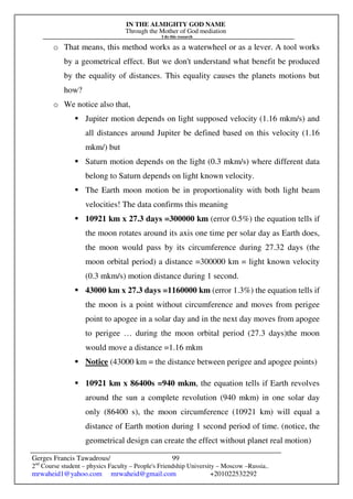 IN THE ALMIGHTY GOD NAME
Through the Mother of God mediation
I do this research
Gerges Francis Tawadrous/
2nd
Course student – physics Faculty – People's Friendship University – Moscow –Russia..
mrwaheid1@yahoo.com mrwaheid@gmail.com +201022532292
99
o That means, this method works as a waterwheel or as a lever. A tool works
by a geometrical effect. But we don't understand what benefit be produced
by the equality of distances. This equality causes the planets motions but
how?
o We notice also that,
 Jupiter motion depends on light supposed velocity (1.16 mkm/s) and
all distances around Jupiter be defined based on this velocity (1.16
mkm/) but
 Saturn motion depends on the light (0.3 mkm/s) where different data
belong to Saturn depends on light known velocity.
 The Earth moon motion be in proportionality with both light beam
velocities! The data confirms this meaning
 10921 km x 27.3 days =300000 km (error 0.5%) the equation tells if
the moon rotates around its axis one time per solar day as Earth does,
the moon would pass by its circumference during 27.32 days (the
moon orbital period) a distance =300000 km = light known velocity
(0.3 mkm/s) motion distance during 1 second.
 43000 km x 27.3 days =1160000 km (error 1.3%) the equation tells if
the moon is a point without circumference and moves from perigee
point to apogee in a solar day and in the next day moves from apogee
to perigee … during the moon orbital period (27.3 days)the moon
would move a distance =1.16 mkm
 Notice (43000 km = the distance between perigee and apogee points)
 10921 km x 86400s =940 mkm, the equation tells if Earth revolves
around the sun a complete revolution (940 mkm) in one solar day
only (86400 s), the moon circumference (10921 km) will equal a
distance of Earth motion during 1 second period of time. (notice, the
geometrical design can create the effect without planet real motion)
 