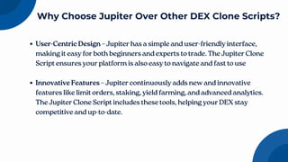 User-Centric Design – Jupiter has a simple and user-friendly interface,
making it easy for both beginners and experts to trade. The Jupiter Clone
Script ensures your platform is also easy to navigate and fast to use
Innovative Features – Jupiter continuously adds new and innovative
features like limit orders, staking, yield farming, and advanced analytics.
The Jupiter Clone Script includes these tools, helping your DEX stay
competitive and up-to-date.
Why Choose Jupiter Over Other DEX Clone Scripts?
 