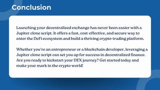 Conclusion
Launching your decentralized exchange has never been easier with a
Jupiter clone script. It offers a fast, cost-effective, and secure way to
enter the DeFi ecosystem and build a thriving crypto-trading platform.
Whether you’re an entrepreneur or a blockchain developer, leveraging a
Jupiter clone script can set you up for success in decentralized finance.
Are you ready to kickstart your DEX journey? Get started today and
make your mark in the crypto world!
 
