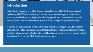 Introduction
In the fast-changing world of decentralized finance (DeFi), decentralized
exchanges (DEXs) have changed the way users trade cryptocurrencies
securely and efficiently. Jupiter is a leading platform that enables smooth
peer-to-peer transactions while maintaining transparency and security.
If you're an experienced blockchain user or just starting in DeFi, the Jupiter
Clone Script helps you create your DEX platform. This blog will explore what
a Jupiter clone script is, its benefits and key features, how it works, and why it
stands out from other DEX Jupiter clone scripts.
 