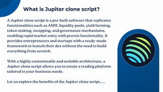 A Jupiter clone script is a pre-built software that replicates
functionalities such as AMM, liquidity pools, yield farming,
token staking, swapping, and governance mechanisms,
enabling rapid market entry with proven functionality. It
provides entrepreneurs and startups with a ready-made
framework to launch their dex without the need to build
everything from scratch.
With a highly customizable and scalable architecture, a
Jupiter clone script allows you to create a trading platform
tailored to your business needs.
Let us explore the benefits of the Jupiter clone script…...
What is Jupiter clone script?
 