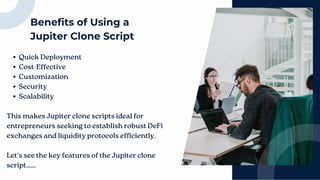 Benefits of Using a
Jupiter Clone Script
Quick Deployment
Cost-Effective
Customization
Security
Scalability
This makes Jupiter clone scripts ideal for
entrepreneurs seeking to establish robust DeFi
exchanges and liquidity protocols efficiently.
Let's see the key features of the Jupiter clone
script……
 