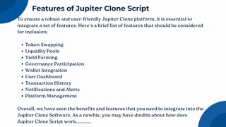 To ensure a robust and user-friendly Jupiter Clone platform, it is essential to
integrate a set of features. Here’s a brief list of features that should be considered
for inclusion:
Token Swapping
Liquidity Pools
Yield Farming
Governance Participation
Wallet Integration
User Dashboard
Transaction History
Notifications and Alerts
Platform Management
Overall, we have seen the benefits and features that you need to integrate into the
Jupiter Clone Software. As a newbie, you may have doubts about how does
Jupiter Clone Script work............
Features of Jupiter Clone Script
 