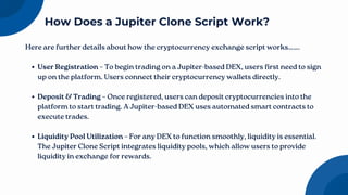 Here are further details about how the cryptocurrency exchange script works…….
User Registration – To begin trading on a Jupiter-based DEX, users first need to sign
up on the platform. Users connect their cryptocurrency wallets directly.
Deposit & Trading – Once registered, users can deposit cryptocurrencies into the
platform to start trading. A Jupiter-based DEX uses automated smart contracts to
execute trades.
Liquidity Pool Utilization – For any DEX to function smoothly, liquidity is essential.
The Jupiter Clone Script integrates liquidity pools, which allow users to provide
liquidity in exchange for rewards.
How Does a Jupiter Clone Script Work?
 