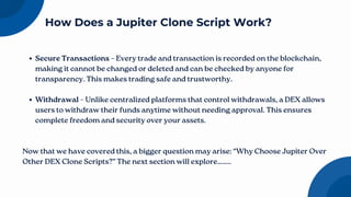 Secure Transactions – Every trade and transaction is recorded on the blockchain,
making it cannot be changed or deleted and can be checked by anyone for
transparency. This makes trading safe and trustworthy.
Withdrawal – Unlike centralized platforms that control withdrawals, a DEX allows
users to withdraw their funds anytime without needing approval. This ensures
complete freedom and security over your assets.
Now that we have covered this, a bigger question may arise: “Why Choose Jupiter Over
Other DEX Clone Scripts?” The next section will explore……..
How Does a Jupiter Clone Script Work?
 
