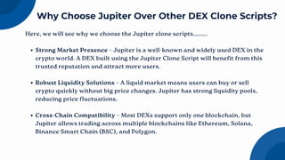 Here, we will see why we choose the Jupiter clone scripts……….
Strong Market Presence – Jupiter is a well-known and widely used DEX in the
crypto world. A DEX built using the Jupiter Clone Script will benefit from this
trusted reputation and attract more users.
Robust Liquidity Solutions – A liquid market means users can buy or sell
crypto quickly without big price changes. Jupiter has strong liquidity pools,
reducing price fluctuations.
Cross-Chain Compatibility – Most DEXs support only one blockchain, but
Jupiter allows trading across multiple blockchains like Ethereum, Solana,
Binance Smart Chain (BSC), and Polygon.
Why Choose Jupiter Over Other DEX Clone Scripts?
 