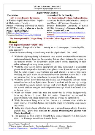 IN THE ALMIGHTY GOD NAME
Through the Mother of God mediation
I do this research
Gerges Francis Tawadrous/
2nd
Course student – physics Faculty – People's Friendship University – Moscow –Russia..
mrwaheid1@yahoo.com mrwaheid@gmail.com +201022532292
1
Jupiter Data Creation
The Author Authorized To Be Used By
Mr. Gerges Francis Tawdrous
A Student–Physics Department- Physics
& Mathematics Faculty –
Peoples' Friendship University of Russia
(RUDN University) – Moscow – Russia
Dr. Budochkina, Svetlana Aleksandrovna
Associate Professor (Mathematical Analysis
and Theory of Functions Department)
Peoples' Friendship University of Russia
(RUDN University) – Moscow – Russia
Phone +201022532292
E-Mail: mrwaheid@gmail.com
Curriculum Vitae http://vixra.org/abs/1902.0044
Phone +7 (495) 952-35-83
E-Mail: budochkina-sa@rudn.ru, sbudotchkina@yandex.ru
Website
http://web-local.rudn.ru/web-local/prep/rj/index.php?id=2944&p=19024
The Assumption Of S. Virgin Mary -Written in Cairo – Egypt –14th
October 2020
Abstract
Why Jupiter diameter =142984 km?
We have asked this question before … so why we need a new paper concerning this
same question?!
I would write some theory in consistency with the physics book, But I can't!
While the big bang theory tells that the solar planets are created based random
actions and events, I provide data proving that, no planet data can be created by
any random process, on the contrary, planet data is created depending on each
other and complementary to one another.
While the solar system current description tells that, each planet is a separated
planet found independent from the other planets data. I provide crucial proves
that the solar system is one building and each planet is a part of this same
building, and each planet data is created based on the other planets data – as in
any creature body its leg data should be proportional to its hand data
While the current theory tells that, the sun is a star produces the sun rays based
on nuclear interactions, I prove that, the sun is a mirror and the sun rays energy
is produced by planets motion energies total. where Earth motion concentrates
the planets motions energies total and produce the rays which is reflected to us
as the sun rays…
While the current theory tells that, the matter data is created independently
from any factors, I prove that, the matter dimensions are created in
proportionality with space dimensions, both are created by light motion.
While the current theory tells us that, Jupiter is a common planet similar to
many others, I prove that, Jupiter energy is the origin by which the solar planets
are created
While the physics book tells that, the sun is created independently from the
planets data, I prove that, The Sun Is Created Depending On Jupiter And
Earth Specifically…
The question is, from where I brought these strange ideas?! From the planets
data… i.e. I brought these ideas from the Truth.
 