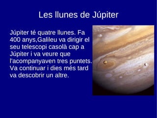 Les llunes de Júpiter Júpiter té quatre llunes. Fa 400 anys,Galileu va dirigir el seu telescopi casolà cap a Júpiter i va veure que l'acompanyaven tres puntets. Va continuar i dies més tard va descobrir un altre. 