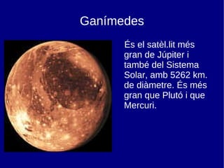 Ganímedes És el satèl.lit més gran de Júpiter i també del Sistema Solar, amb 5262 km. de diàmetre. És més gran que Plutó i que Mercuri. 