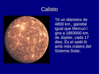 Calisto Té un diàmetre de 4800 km., gairebé igual que Mercuri i gira a 1883000 km. de Júpiter, cada 17 dies. És el satèl.lit amb més cràters del Sistema Solar. 