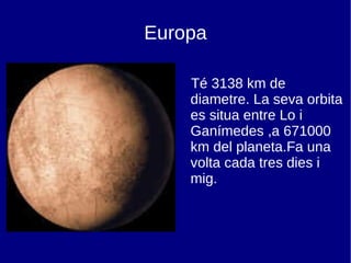 Europa Té 3138 km de diametre. La seva orbita es situa entre Lo i Ganímedes ,a 671000 km del planeta.Fa una volta cada tres dies i mig. 