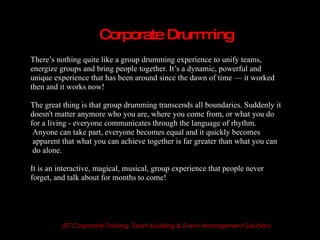 Corporate Drum ing
                                   m
There’s nothing quite like a group drumming experience to unify teams,
energize groups and bring people together. It’s a dynamic, powerful and
unique experience that has been around since the dawn of time — it worked
then and it works now!

The great thing is that group drumming transcends all boundaries. Suddenly it
doesn't matter anymore who you are, where you come from, or what you do
for a living - everyone communicates through the language of rhythm.
 Anyone can take part, everyone becomes equal and it quickly becomes
 apparent that what you can achieve together is far greater than what you can
 do alone.

It is an interactive, magical, musical, group experience that people never
forget, and talk about for months to come!




         JET Corporate Training, Team building & Event Management Solutions
 