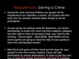 Treasure hunt: Solving a Crime
• During the early morning briefing your guests will be
  introduced to our character, a tycoon. Our tycoon will then
  brief over his recently received death threats to all the
  participants.

• As your group are getting ready for departure, our tycoon
  dramatically re-enters the room and then suddenly collapses
  and dies right in front of everyone! Enter your host for the
  evening – Secret Agent – Basil BOND. Basil BOND and his
  secret agents are going to need the help of your guests to
  solve this cold blooded murder!

• Basil Bond and party will then hand out the clues for your
  guests to solve the murder mystery. Clues will lead
  participants to various destinations.Eventorder to get the next
          JET Corporate Training, Team building &
                                                  In Management Solutions
 