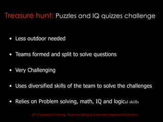 Treasure hunt: Puzzles and IQ quizzes challenge


 • Less outdoor needed

 • Teams formed and split to solve questions

 • Very Challenging

 • Uses diversified skills of the team to solve the challenges

 • Relies on Problem solving, math, IQ and logical skills

          JET Corporate Training, Team building & Event Management Solutions
 