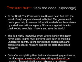 Treasure hunt: Break the code (espionage)

• In our Break The Code teams are thrown head first into the
  world of espionage and covert activities! The government
  needs your help to recover information which has been stolen
  by a rival international agency. It's a race against time to
  crack codes, complete missions and save the World!

• This is a highly interactive event where literally the action
  never stops. Teams must perform tasks such as meeting
  undercover agents, taking surveillance photographs and
  completing special missions against the clock (fun based
  missions)

• Only after completing their tasks and answering questions to
  the clues given a Training, Team building & Event questions will be
         JET Corporate
                       new set of clues with Management Solutions
 
