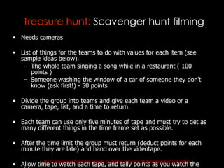 Treasure hunt: Scavenger hunt filming
• Needs cameras

• List of things for the teams to do with values for each item (see
  sample ideas below).
   – The whole team singing a song while in a restaurant ( 100
      points )
   – Someone washing the window of a car of someone they don't
      know (ask first!) - 50 points

• Divide the group into teams and give each team a video or a
  camera, tape, list, and a time to return.

• Each team can use only five minutes of tape and must try to get as
  many different things in the time frame set as possible.

• After the time limit the group must return (deduct points for each
  minute they are late) and hand over the videotape.
          JET Corporate Training, Team building & Event Management Solutions
• Allow time to watch each tape, and tally points as you watch the
 