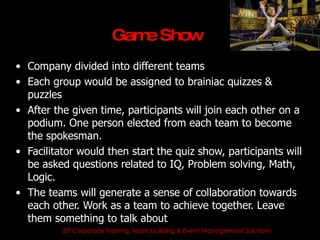 Gam Show
                            e
• Company divided into different teams
• Each group would be assigned to brainiac quizzes &
  puzzles
• After the given time, participants will join each other on a
  podium. One person elected from each team to become
  the spokesman.
• Facilitator would then start the quiz show, participants will
  be asked questions related to IQ, Problem solving, Math,
  Logic.
• The teams will generate a sense of collaboration towards
  each other. Work as a team to achieve together. Leave
  them something to talk about
          JET Corporate Training, Team building & Event Management Solutions
 