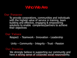 W W Are
                      ho e
Our Purpose
   To provide corporations, communities and individuals
   with the highest value of service in training, team
   building and effective, engaging & empowering
   solutions to enable companies/partners to achieve
   their objectives

Our Values
  Respect - Teamwork - Innovation - Leadership

      Unity – Community - Integrity - Trust - Passion

 Our Promise
   We strongly believe in supporting our community and
   haveJET Corporate Training, Team corporate social responsibility.
        a strong sense of building & Event Management Solutions
 