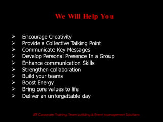 We Will He lp Yo u

   Encourage Creativity
   Provide a Collective Talking Point
   Communicate Key Messages
   Develop Personal Presence In a Group
   Enhance communication Skills
   Strengthen collaboration
   Build your teams
   Boost Energy
   Bring core values to life
   Deliver an unforgettable day


        JET Corporate Training, Team building & Event Management Solutions
 