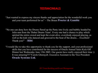 TESTiMONIALS

“Just wanted to express my sincere thanks and appreciation for the wonderful work you
       and your team performed for us” – The Braun Procter & Gamble


“No one can deny how the Drums flared up the Party into lively and bubbly headed by
     Julie-ann from the 'Dubai Drums Team’. Every one had a chance to play which
     spirited the entire crowd and kept the event alive, everybody enjoyed playing, as
     well as the kids who danced and grooved to the beat of the drums… Excellent!
     Thank you!” - Hilti

“I would like to take this opportunity to thank you for the support, and your professional
      skills that you have contributed for the success of Oracle Annual Sales Kick Off
      Dinner last Wednesday June 15th 2005. Our guests have really enjoyed their time :)
      It was amazing!!!!”Carole Ghorayeb. Executive Assistant to the Vice President
      Oracle Systems Ltd.


                                  JET Team Building and Event Management
 