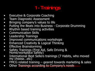 1- Trainings
•   Executive & Corporate Coaching
•   Team Diagnostic Assessment
•   Bringing company’s values to life
•   Putting the Beats into Business - Corporate Drumming
•   Rhythm based training activities
•   Communication Skills
•   Leadership Trainings
•   Improved communications workshops
•   Enhanced Creativity & Logical Thinking
•   Effective Brainstorming
•   Safety Trainings (First Aid, Safe Driving &
    Home/workplace Safety)
•   International Best Sellers trainings (7 Habits, who moved
    my cheese…etc)
•   FMCG related training – geared towards marketing & sales
•   Other Trainings Training, Team building & Event Management Solutions
           JET Corporate according to Company’s needs
 