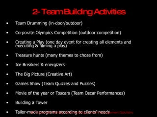 2- Team Building Activities
•   Team Drumming (in-door/outdoor)

•   Corporate Olympics Competition (outdoor competition)

•   Creating a Play (one day event for creating all elements and
    executing & filming a play)

•   Treasure hunts (many themes to chose from)

•   Ice Breakers & energizers

•   The Big Picture (Creative Art)

•   Games Show (Team Quizzes and Puzzles)

•   Movie of the year or Toscars (Team Oscar Performances)

•   Building a Tower

•   Tailor-made programs according to clients’ needs
            JET Corporate Training, Team building & Event Management Solutions
 