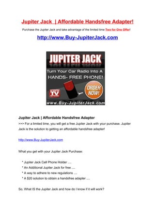 Jupiter Jack | Affordable Handsfree Adapter!
  Purchase the Jupiter Jack and take advantage of the limited time Two for One Offer!


              http://www.Buy-JupiterJack.com




Jupiter Jack | Affordable Handsfree Adapter
>>> For a limited time, you will get a free Jupiter Jack with your purchase. Jupiter
Jack is the solution to getting an affordable handsfree adapter!


http://www.Buy-JupiterJack.com


What you get with your Jupiter Jack Purchase:


  * Jupiter Jack Cell Phone Holder ....
  * An Additional Jupiter Jack for free ....
  * A way to adhere to new regulations ....
  * A $20 solution to obtain a handsfree adapter ....


So, What IS the Jupiter Jack and how do I know if it will work?
 